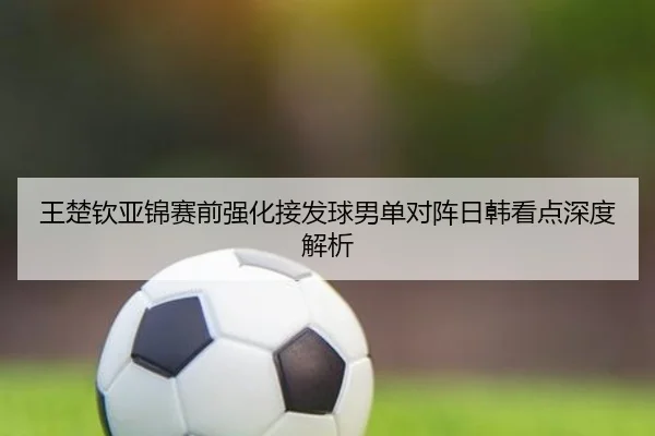 王楚钦亚锦赛前强化接发球男单对阵日韩看点深度解析